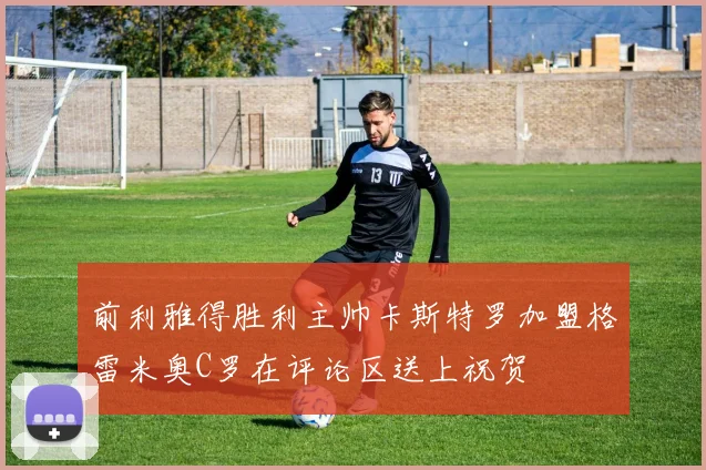 前利雅得胜利主帅卡斯特罗加盟格雷米奥C罗在评论区送上祝贺