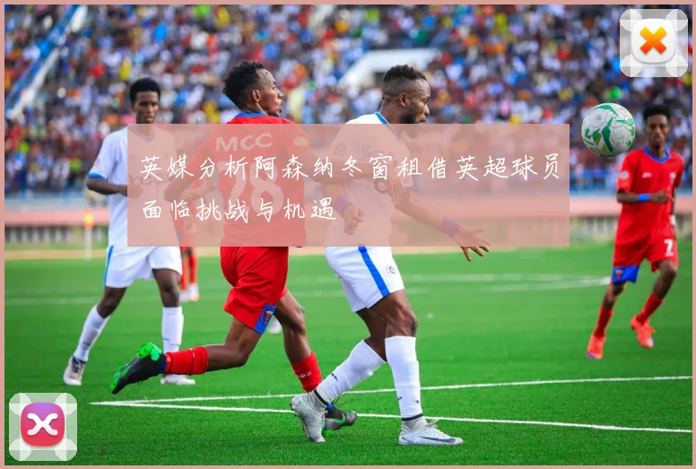 英媒分析阿森纳冬窗租借英超球员面临挑战与机遇