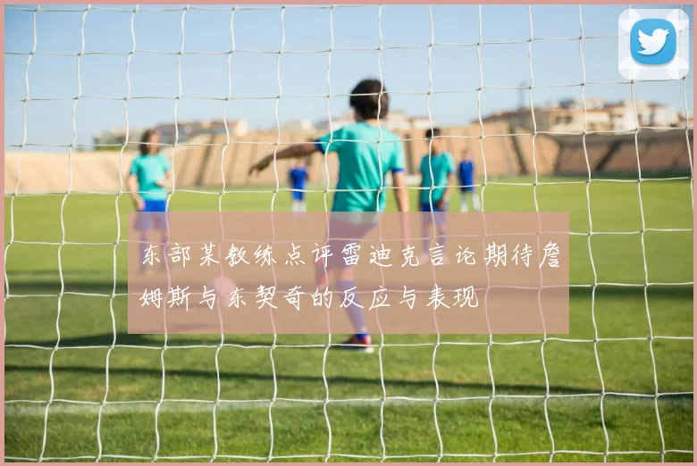 东部某教练点评雷迪克言论期待詹姆斯与东契奇的反应与表现