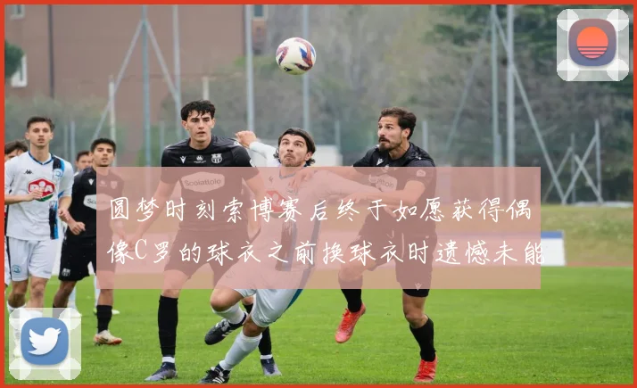 圆梦时刻索博赛后终于如愿获得偶像C罗的球衣之前换球衣时遗憾未能成功