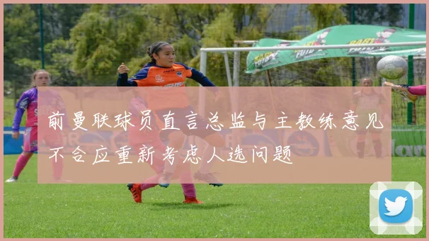 前曼联球员直言总监与主教练意见不合应重新考虑人选问题