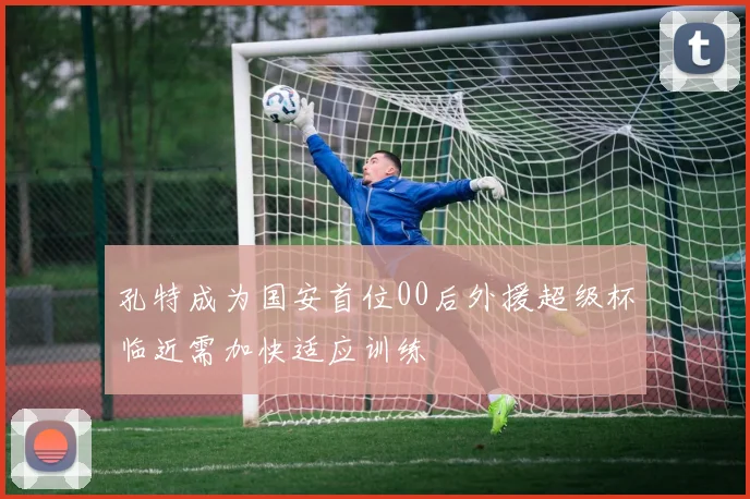 孔特成为国安首位00后外援超级杯临近需加快适应训练