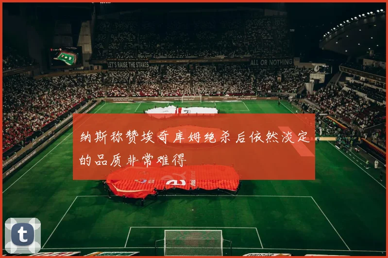 纳斯称赞埃奇库姆绝杀后依然淡定的品质非常难得