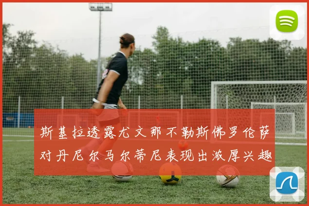 斯基拉透露尤文那不勒斯佛罗伦萨对丹尼尔马尔蒂尼表现出浓厚兴趣