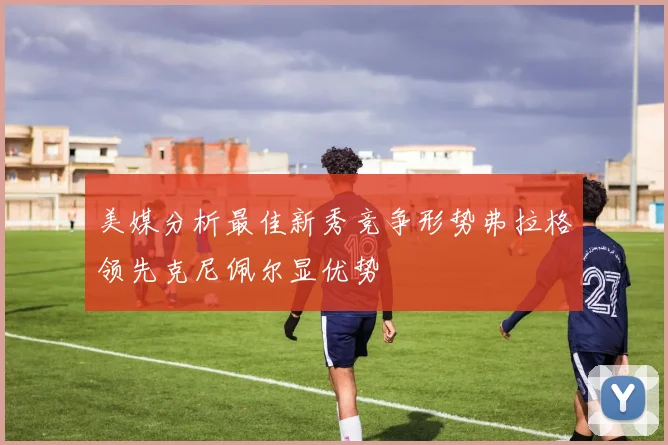 美媒分析最佳新秀竞争形势弗拉格领先克尼佩尔显优势
