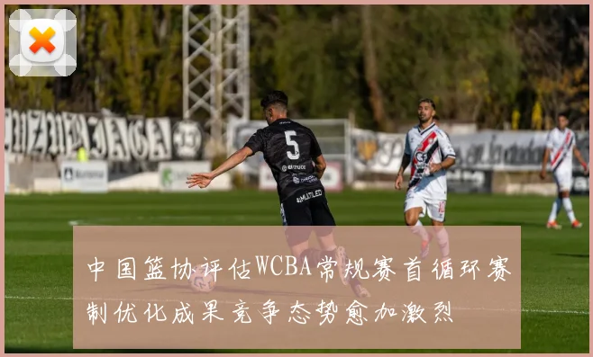 中国篮协评估WCBA常规赛首循环赛制优化成果竞争态势愈加激烈