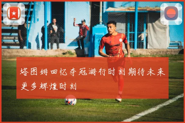 塔图姆回忆夺冠游行时刻期待未来更多辉煌时刻