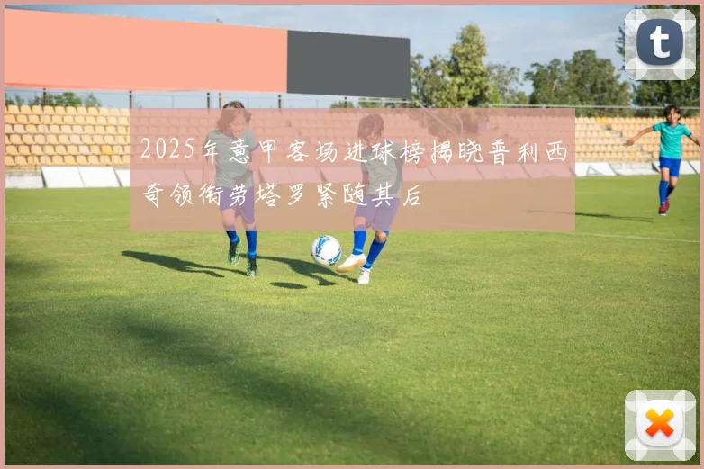 2025年意甲客场进球榜揭晓普利西奇领衔劳塔罗紧随其后