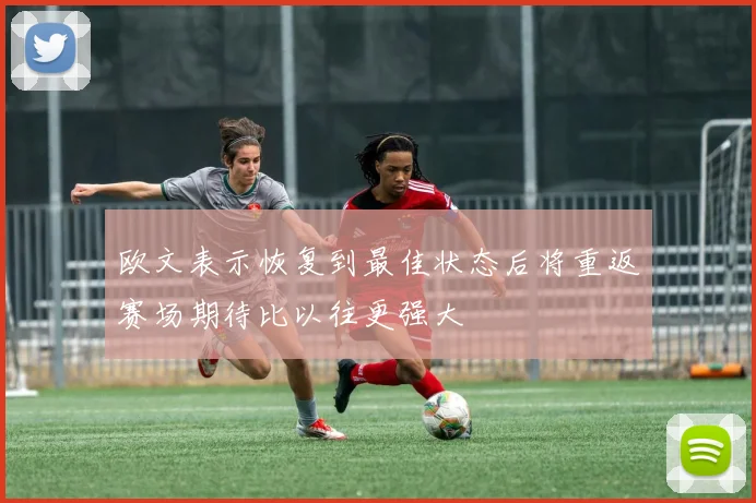 欧文表示恢复到最佳状态后将重返赛场期待比以往更强大