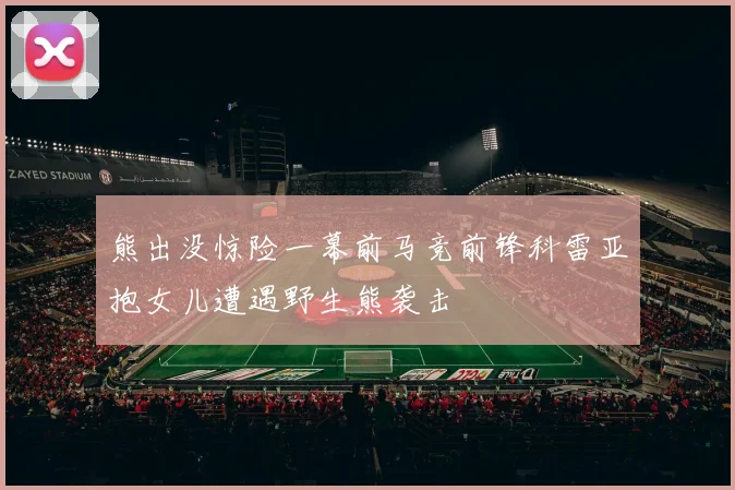 熊出没惊险一幕前马竞前锋科雷亚抱女儿遭遇野生熊袭击