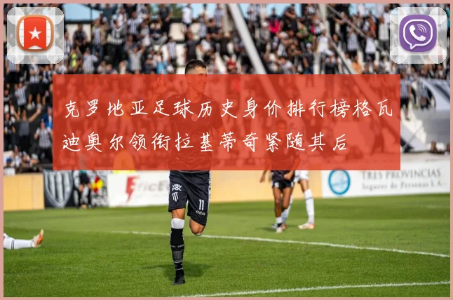 克罗地亚足球历史身价排行榜格瓦迪奥尔领衔拉基蒂奇紧随其后