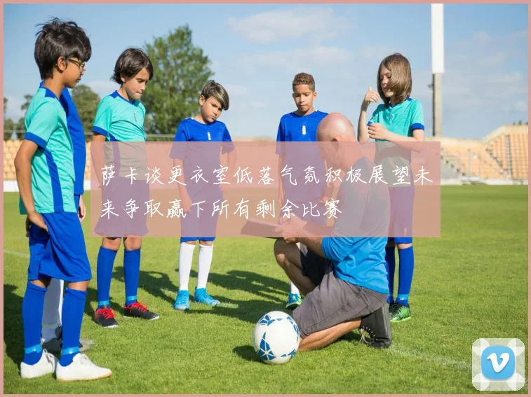 萨卡谈更衣室低落气氛积极展望未来争取赢下所有剩余比赛