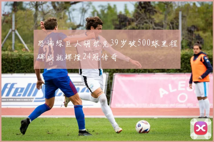 恐怖绿巨人胡尔克39岁破500球里程碑成就辉煌24冠传奇