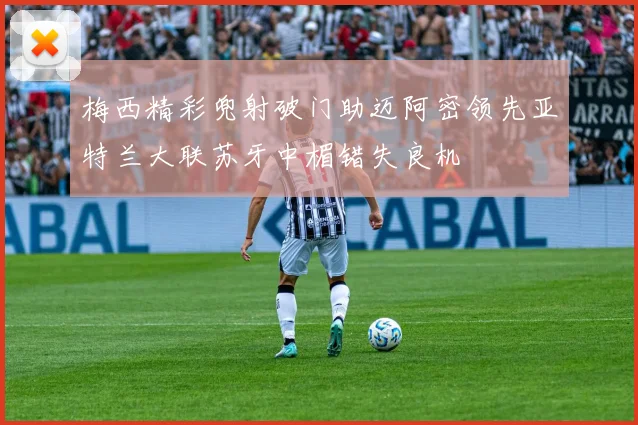 梅西精彩兜射破门助迈阿密领先亚特兰大联苏牙中楣错失良机