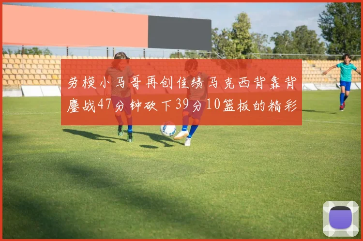 劳模小马哥再创佳绩马克西背靠背鏖战47分钟砍下39分10篮板的精彩表现
