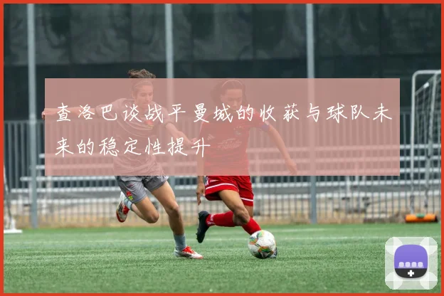 查洛巴谈战平曼城的收获与球队未来的稳定性提升