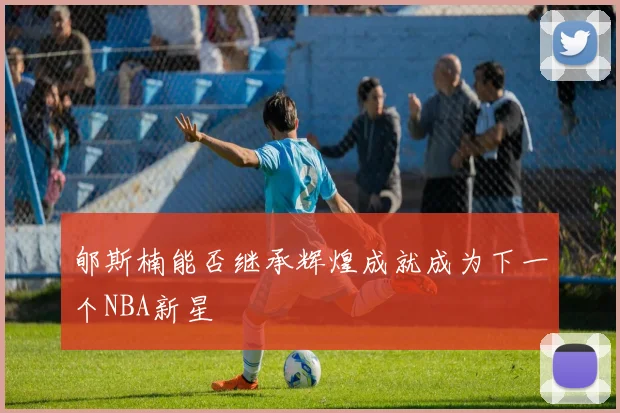 郇斯楠能否继承辉煌成就成为下一个NBA新星
