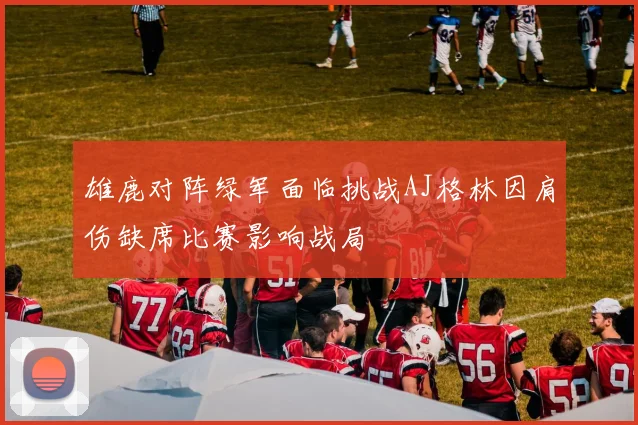 雄鹿对阵绿军面临挑战AJ格林因肩伤缺席比赛影响战局