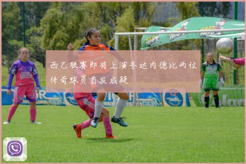西乙联赛即将上演齐达内德比两位传奇球员首发成疑