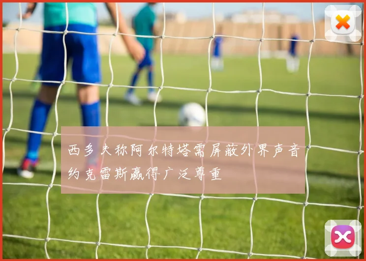 西多夫称阿尔特塔需屏蔽外界声音约克雷斯赢得广泛尊重