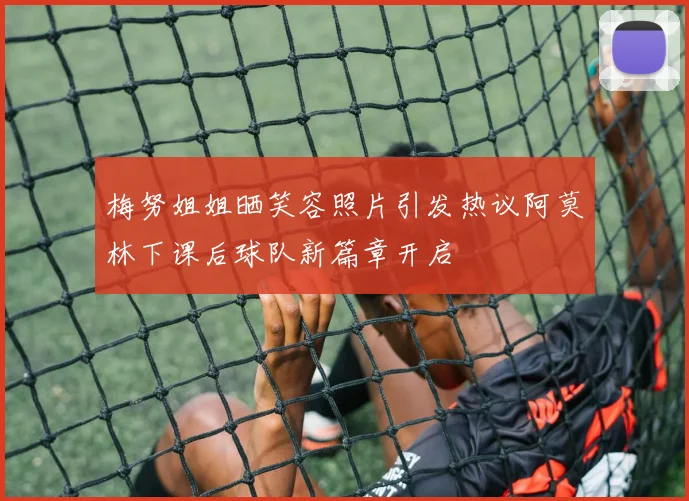 梅努姐姐晒笑容照片引发热议阿莫林下课后球队新篇章开启