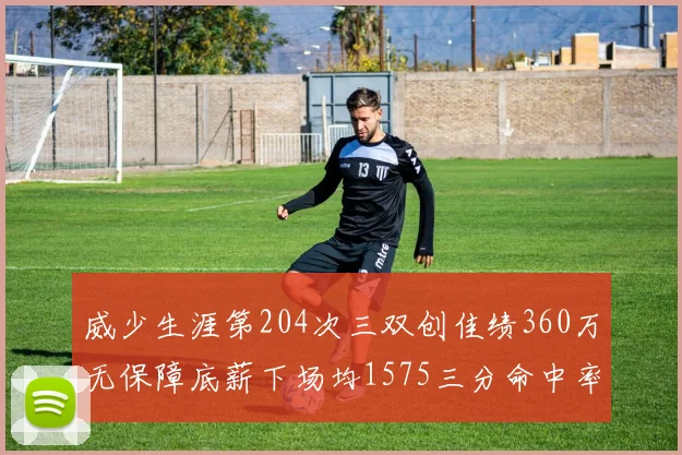 威少生涯第204次三双创佳绩360万无保障底薪下场均1575三分命中率达432