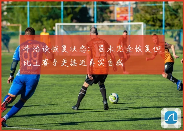 乔治谈恢复状态：虽未完全恢复但比上赛季更接近真实自我