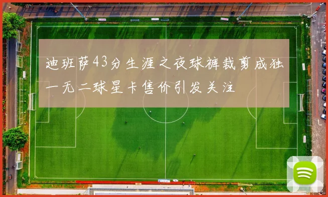 迪班萨43分生涯之夜球裤裁剪成独一无二球星卡售价引发关注