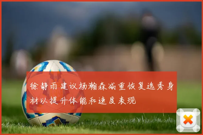 徐静雨建议杨瀚森减重恢复选秀身材以提升体能和速度表现