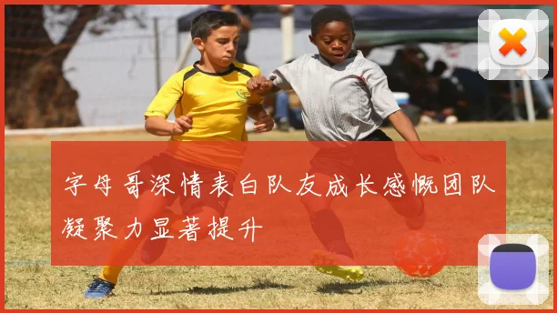 字母哥深情表白队友成长感慨团队凝聚力显著提升