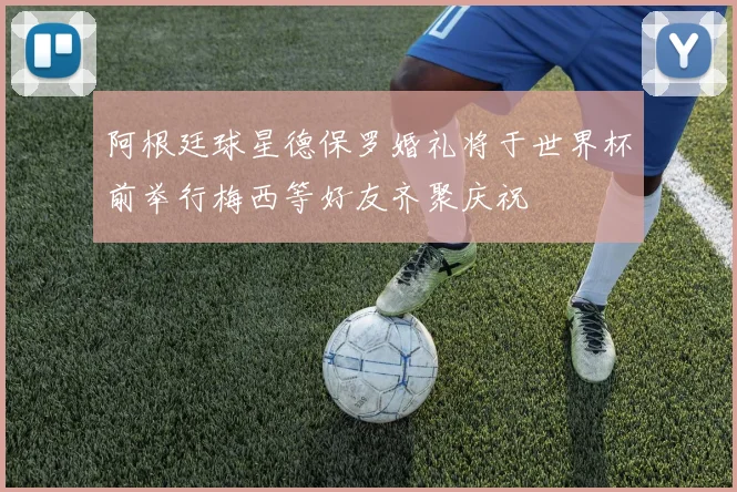 阿根廷球星德保罗婚礼将于世界杯前举行梅西等好友齐聚庆祝