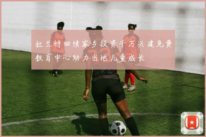 杜兰特回馈家乡投资千万兴建免费教育中心助力当地儿童成长