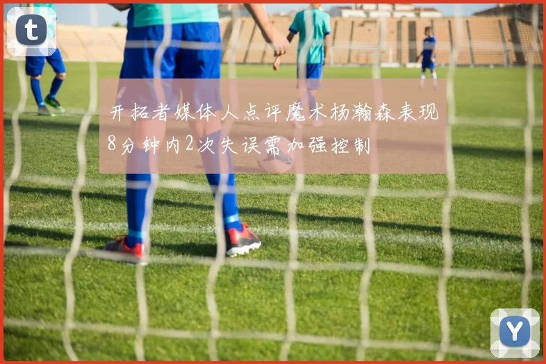 开拓者媒体人点评魔术杨瀚森表现8分钟内2次失误需加强控制