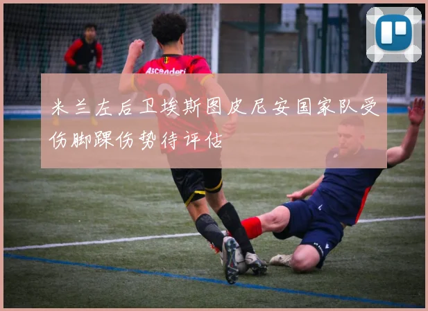 米兰左后卫埃斯图皮尼安国家队受伤脚踝伤势待评估