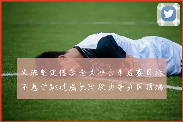 文班坚定信念全力冲击季后赛目标不急于跳过成长阶段力争分区顶端