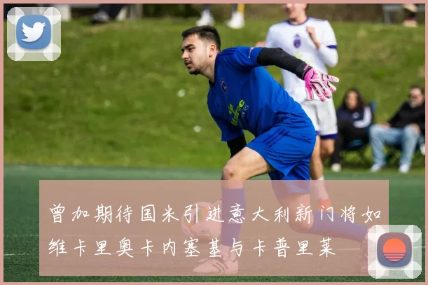 曾加期待国米引进意大利新门将如维卡里奥卡内塞基与卡普里莱