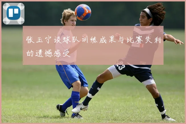 张玉宁谈球队训练成果与比赛失利的遗憾感受