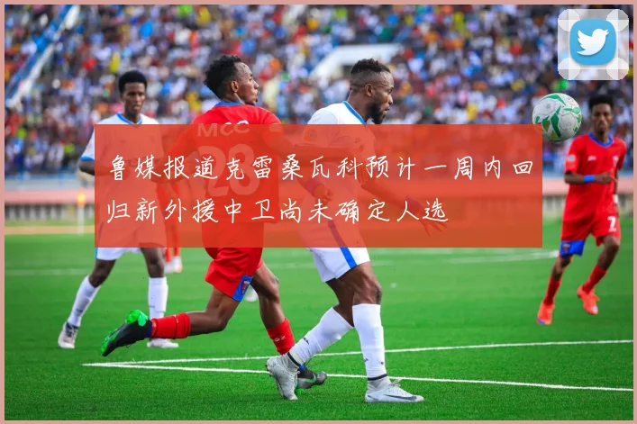 鲁媒报道克雷桑瓦科预计一周内回归新外援中卫尚未确定人选