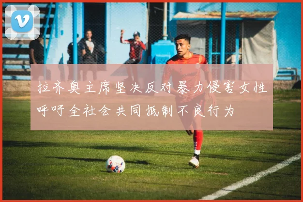 拉齐奥主席坚决反对暴力侵害女性呼吁全社会共同抵制不良行为