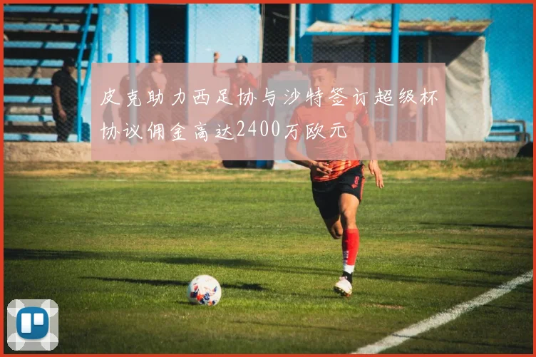 皮克助力西足协与沙特签订超级杯协议佣金高达2400万欧元