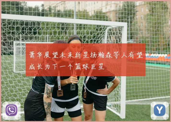 萧华展望未来新星杨瀚森等人有望成长为下一个篮球巨星