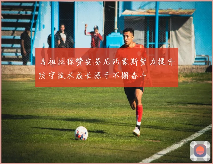 马祖拉称赞安芬尼西蒙斯努力提升防守技术成长源于不懈奋斗