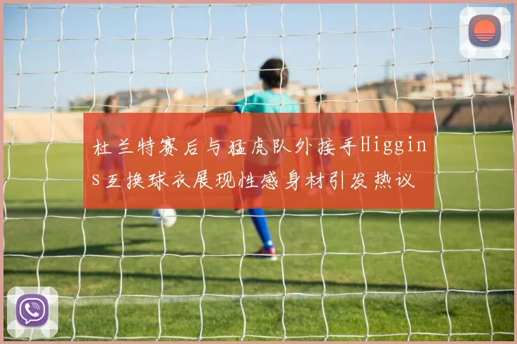 杜兰特赛后与猛虎队外接手Higgins互换球衣展现性感身材引发热议