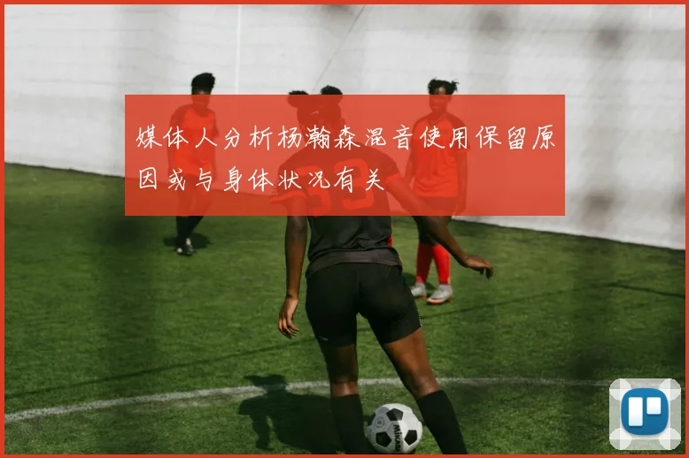 媒体人分析杨瀚森混音使用保留原因或与身体状况有关