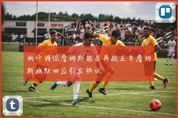 纳什调侃詹姆斯能否再战五年詹姆斯幽默回应引发热议