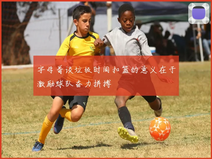 字母哥谈垃圾时间扣篮的意义在于激励球队奋力拼搏